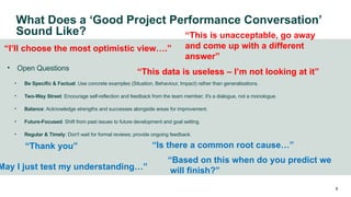 • Open Questions
• Be Specific & Factual: Use concrete examples (Situation, Behaviour, Impact) rather than generalisations.
• Two-Way Street: Encourage self-reflection and feedback from the team member; it's a dialogue, not a monologue.
• Balance: Acknowledge strengths and successes alongside areas for improvement.
• Future-Focused: Shift from past issues to future development and goal setting.
• Regular & Timely: Don't wait for formal reviews; provide ongoing feedback.
6
“Thank you”
May I just test my understanding…”
“Is there a common root cause…”
“Based on this when do you predict we
will finish?”
“This is unacceptable, go away
and come up with a different
answer”
“I’ll choose the most optimistic view….”
“This data is useless – I’m not looking at it”
What Does a ‘Good Project Performance Conversation’
Sound Like?
 