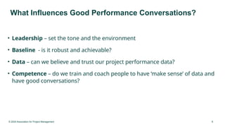 © 2024 Association for Project Management 8
What Influences Good Performance Conversations?
• Leadership – set the tone and the environment
• Baseline - is it robust and achievable?
• Data – can we believe and trust our project performance data?
• Competence – do we train and coach people to have ‘make sense’ of data and
have good conversations?
 