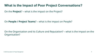 © 2024 Association for Project Management 9
What is the Impact of Poor Project Conversations?
On the Project? – what is the impact on the Project?
On People / Project Teams? – what is the impact on People?
On the Organisation and its Culture and Reputation? – what is the impact on the
Organisation?
 