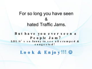 For so long you have seen  &   hated Traffic Jams.   But have you ever seen a People Jam? LOL it’s so funny to see all cramped & congested!  Look & Enjoy!!!   
