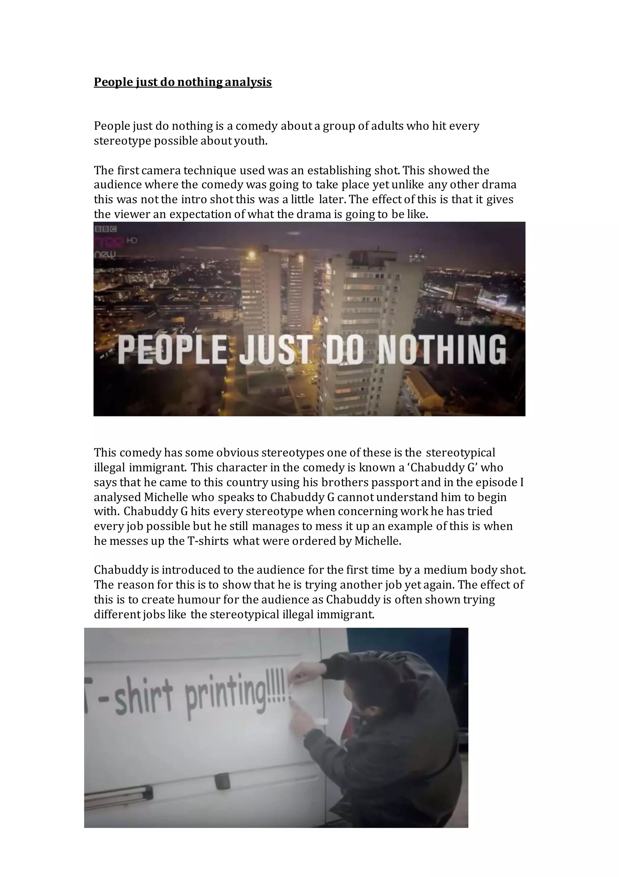 People just do nothing analysis
People just do nothing is a comedy about a group of adults who hit every
stereotype possible about youth.
The first camera technique used was an establishing shot. This showed the
audience where the comedy was going to take place yet unlike any other drama
this was not the intro shot this was a little later. The effect of this is that it gives
the viewer an expectation of what the drama is going to be like.
This comedy has some obvious stereotypes one of these is the stereotypical
illegal immigrant. This character in the comedy is known a ‘Chabuddy G’ who
says that he came to this country using his brothers passport and in the episode I
analysed Michelle who speaks to Chabuddy G cannot understand him to begin
with. Chabuddy G hits every stereotype when concerning work he has tried
every job possible but he still manages to mess it up an example of this is when
he messes up the T-shirts what were ordered by Michelle.
Chabuddy is introduced to the audience for the first time by a medium body shot.
The reason for this is to show that he is trying another job yet again. The effect of
this is to create humour for the audience as Chabuddy is often shown trying
different jobs like the stereotypical illegal immigrant.
 