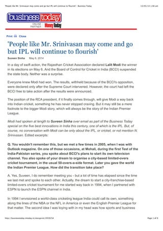 13/05/14 1:46 am'People like Mr. Srinivasan may come and go but IPL will continue to ﬂourish' : Business Today
Page 1 of 9http://businesstoday.intoday.in/storyprint/205925#
Print Close
'People like Mr. Srinivasan may come and go
but IPL will continue to flourish'
Suveen Sinha May 6, 2014
In a day of swift action, the Rajasthan Cricket Association declared Lalit Modi the winner
in its elections on May 6. And the Board of Control for Cricket in India (BCCI) suspended
the state body. Neither was a surprise.
Everyone knew Modi had won. The results, withheld because of the BCCI's opposition,
were declared only after the Supreme Court intervened. However, the court had left the
BCCI free to take action after the results were announced.
The position of the RCA president, if it finally comes through, will give Modi a way back
into Indian cricket, something he has never stopped craving. But it may still be a mere
footnote to the bigger Modi story, which will always be the story of the Indian Premier
League.
Modi had spoken at length to Suveen Sinha over email as part of the Business Today
special on the five best innovations in India this century, one of which is the IPL. But, of
course, no conversation with Modi can be only about the IPL, or cricket, or not mention N.
Srinivasan. Edited excerpts:
Q. You wouldn't remember this, but we met a few times in 2005, when I was with
Outlook magazine. On one of those occasions, at Mohali, during the first Test of the
India-Pakistan series, you spoke about BCCI's plans to start its own television
channel. You also spoke of your dream to organise a city-based limited-overs
cricket tournament, in the usual 50-overs-a-side format. Later you gave the world
the Indian Premier League. How did the transition take place?
A. Yes, Suveen, I do remember meeting you - but a lot of time has elapsed since the time
we last met and spoke to each other. Actually, the dream to start a city-franchise-based
limited-overs cricket tournament for me started way back in 1994, when I partnered with
ESPN to launch the ESPN channel in India.
In 1994 I envisioned a world-class cricketing league India could call its own, something
along the lines of the NBA or the NFL in America or even the English Premier League for
that matter. The second idea I was toying with in my head was how sports and business
 