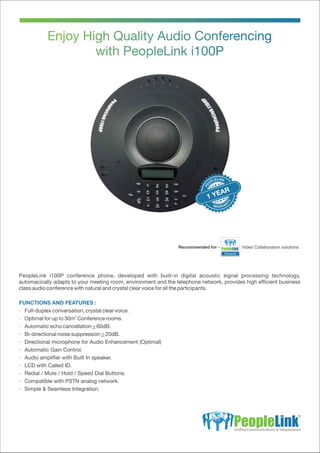 FUNCTIONS AND FEATURES :
· Full-duplex conversation, crystal clear voice.
2
· Optimal for up to 30m Conference rooms.
· Automatic echo cancellation > 60dB.
· Bi-directional noise suppression > 20dB.
· Directional microphone for Audio Enhancement (Optimal)
· Automatic Gain Control.
· Audio ampliﬁer with Built In speaker.
· LCD with Called ID.
· Redial / Mute / Hold / Speed Dial Buttons.
· Compatible with PSTN analog network.
· Simple & Seamless Integration.
1 YEAR
Powered
Recommended for - Video Collaboration solutions
PeopleLink i100P conference phone, developed with built-in digital acoustic signal processing technology,
automacically adapts to your meeting room, environment and the telephone network, provides high efﬁcient business
class audio conference with natural and crystal clear voice for all the participants.
 