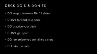 D E C K D O ’ S & D O N ’ T S
• DO keep it between 10 - 15 slides
• DON’T forward your deck
• DO practice your pitch
• DON’T get spun
• DO remember you are telling a story
• DO take the note
 