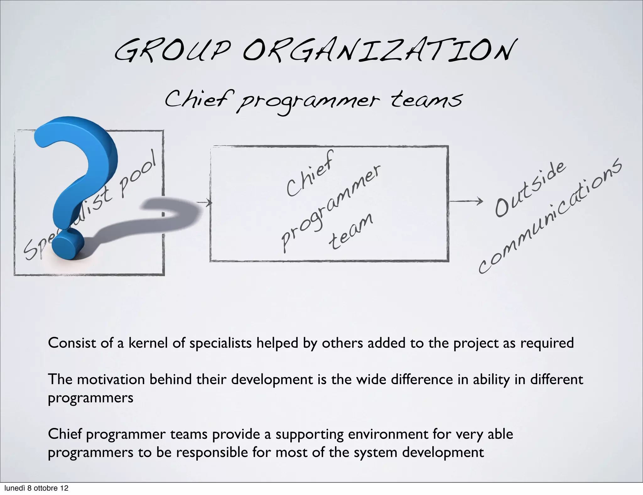 GROUP ORGANIZATION
Chief programmer teams
Specialist
pool
Chief
programmer
team
Outside
communications
Consist of a kernel of specialists helped by others added to the project as required
The motivation behind their development is the wide difference in ability in different
programmers
Chief programmer teams provide a supporting environment for very able
programmers to be responsible for most of the system development
lunedì 8 ottobre 12
 