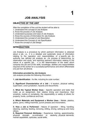 1
1
JOB ANALYSIS
OBJECTIVE OF THE UNIT
After the completion of the unit the student will be able to
1. Understand the concept of Job Analysis
2. Know the process of Job Analysis
3. Understand purposes and Uses of Job Analysis
4. Know the sources of Information for Job Analysis
5. Understand the concept of Job Description
6. Understand the Concept of Job Specification
7. Know the concept of Job Design
INTRODUCTION
Job Analysis is a procedure by which pertinent information is obtained
about a job, i.e., it is a detailed and systematic study of information
relating to the operation and responsibilities of a specific job. An
authority has defined job analysis as ―the process of determining, by
observation and study, and reporting pertinent information relating to the
nature of a specific job... ―It is the determination of the tasks which
comprise the job and of the skills, knowledge, abilities and responsibilities
required of the worker for a successful performance and which differentiate
one job from all others‖.
Information provided by Job Analysis
Job analysis provides the following information :
1. Job Identification : Its title, including its code number;
2. Significant Characteristics of a Job : It location, physical setting,
supervision, union jurisdiction, hazards and discomforts;
3. What the Typical Worker Does : Specific operation and tasks that
make up an assignment, their relative timing and importance, their
simplicity, routine or complexity, the responsibility or safety of others for
property, funds, confidence and trust;
4. Which Materials and Equipment a Worker Uses : Metals, plastics,
grains, yarns, milling machines, punch presses and micrometers;
5. How a Job is Performed : Nature of operation - lifting, handling,
cleaning, washing, feeding, removing, drilling, driving, setting-up and many
others;
6. Required Personal Attributes : Experience, training, apprenticeship,
physical strength, co-ordination or dexterity, physical demands,
mental capabilities, aptitudes, social skills;
 