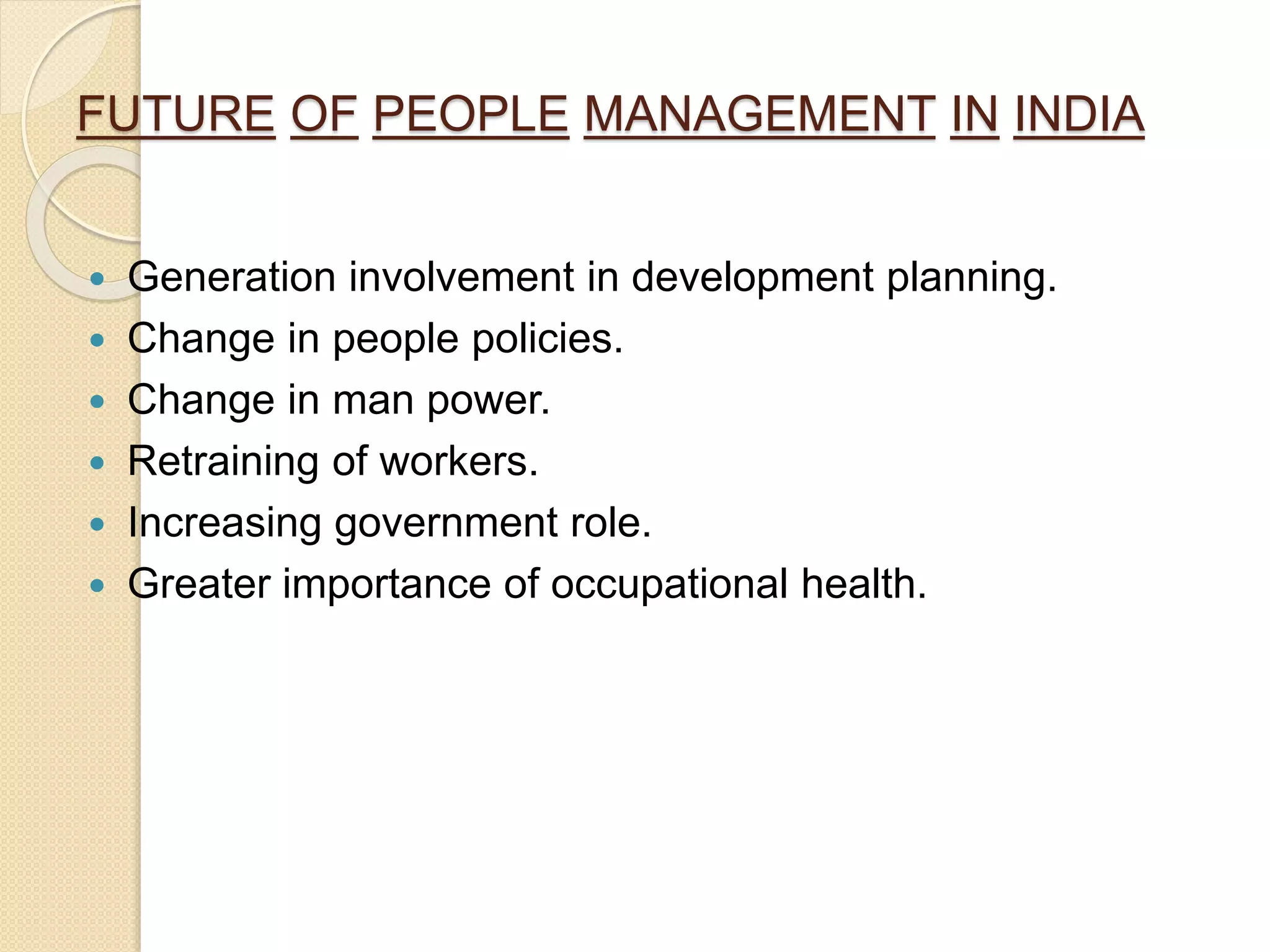 FUTURE OF PEOPLE MANAGEMENT IN INDIA
Generation involvement in development planning.
Change in people policies.
Change in man power.
Retraining of workers.
Increasing government role.
Greater importance of occupational health.