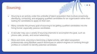 Sourcing
● Sourcing is an activity under the umbrella of talent acquisition that involves proactively
identifying, contacting, and engaging qualified candidates for an organization rather than
waiting for candidates to apply on their own.
● Many consider the primary goal of sourcing to be getting qualified candidates into the
hiring funnel, especially passive candidates.
● A recruiter may use a variety of sourcing channels to accomplish this goal, such as
phone calls, emails, and social networking.
● More and more, sourcing is becoming a digital activity, with talent acquisition
professionals using Boolean search techniques on search engines or combing through
profiles on LinkedIn to identify potential candidates
 