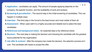 1. Application : candidates can apply. The amount of people applying depends on the
company, the specific function, and the availability of work and workers.
2. Screening & pre-selection : The second step is the initial screening of candidates. This can
happen in multiple ways.
3. Interview : The third step in the funnel is the best known and most visible of them all
4. Assessment : When used well it is a highly accurate and reliable tool to select the best
candidates
5. References and background check : An essential step is the reference check.
6. Decision : The next step is making the decision and choosing the candidate with the greatest
future potential for the organization
7. Job offer & contract : After the company has made the decision, the selection process isn’t
over. The candidate still needs to accept the offer.
 