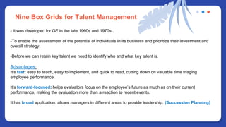 - It was developed for GE in the late 1960s and 1970s .
-To enable the assessment of the potential of individuals in its business and prioritize their investment and
overall strategy.
-Before we can retain key talent we need to identify who and what key talent is.
Advantages:
It’s fast: easy to teach, easy to implement, and quick to read, cutting down on valuable time triaging
employee performance.
It’s forward-focused: helps evaluators focus on the employee’s future as much as on their current
performance, making the evaluation more than a reaction to recent events.
It has broad application: allows managers in different areas to provide leadership. (Succession Planning)
Nine Box Grids for Talent Management
 