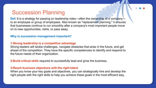 Def: It is a strategy for passing on leadership roles—often the ownership of a company—
to an employee or group of employees. Also known as "replacement planning," it ensures
that businesses continue to run smoothly after a company's most important people move
on to new opportunities, retire, or pass away.
Why is succession management important?
1-Strong leadership is a competitive advantage
Strong leaders will tackle challenges, navigate obstacles that arise in the future, and get
ahead of the competition. They have the specific competencies to identify and respond to
the future needs of their organization.
2-Build critical skills required to successfully lead and grow the business.
3-Reach business objectives with the right talent
When you know your key goals and objectives, you can strategically hire and develop the
right people with the right skills to help you achieve these goals in the most efficient way.
Succession Planning
 