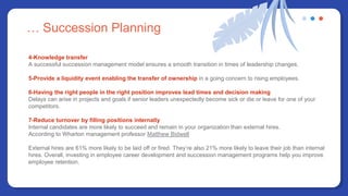 … Succession Planning
4-Knowledge transfer
A successful succession management model ensures a smooth transition in times of leadership changes.
5-Provide a liquidity event enabling the transfer of ownership in a going concern to rising employees.
6-Having the right people in the right position improves lead times and decision making
Delays can arise in projects and goals if senior leaders unexpectedly become sick or die or leave for one of your
competitors.
7-Reduce turnover by filling positions internally
Internal candidates are more likely to succeed and remain in your organization than external hires.
According to Wharton management professor Matthew Bidwell
External hires are 61% more likely to be laid off or fired. They’re also 21% more likely to leave their job than internal
hires. Overall, investing in employee career development and succession management programs help you improve
employee retention.
 