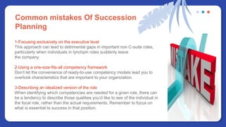 Common mistakes Of Succession
Planning
1-Focusing exclusively on the executive level
This approach can lead to detrimental gaps in important non C-suite roles,
particularly when individuals in lynchpin roles suddenly leave
the company.
2-Using a one-size-fits-all competency framework
Don’t let the convenience of ready-to-use competency models lead you to
overlook characteristics that are important to your organization.
3-Describing an idealized version of the role
When identifying which competencies are needed for a given role, there can
be a tendency to describe those qualities you’d like to see of the individual in
the focal role, rather than the actual requirements. Remember to focus on
what is essential to success in that position.
 