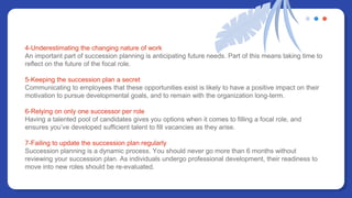 4-Underestimating the changing nature of work
An important part of succession planning is anticipating future needs. Part of this means taking time to
reflect on the future of the focal role.
5-Keeping the succession plan a secret
Communicating to employees that these opportunities exist is likely to have a positive impact on their
motivation to pursue developmental goals, and to remain with the organization long-term.
6-Relying on only one successor per role
Having a talented pool of candidates gives you options when it comes to filling a focal role, and
ensures you’ve developed sufficient talent to fill vacancies as they arise.
7-Failing to update the succession plan regularly
Succession planning is a dynamic process. You should never go more than 6 months without
reviewing your succession plan. As individuals undergo professional development, their readiness to
move into new roles should be re-evaluated.
 