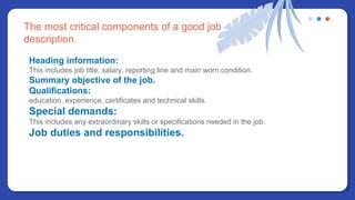 The most critical components of a good job
description.
Heading information:
This includes job title, salary, reporting line and main worn condition.
Summary objective of the job.
Qualifications:
education, experience, certificates and technical skills.
Special demands:
This includes any extraordinary skills or specifications needed in the job.
Job duties and responsibilities.
 