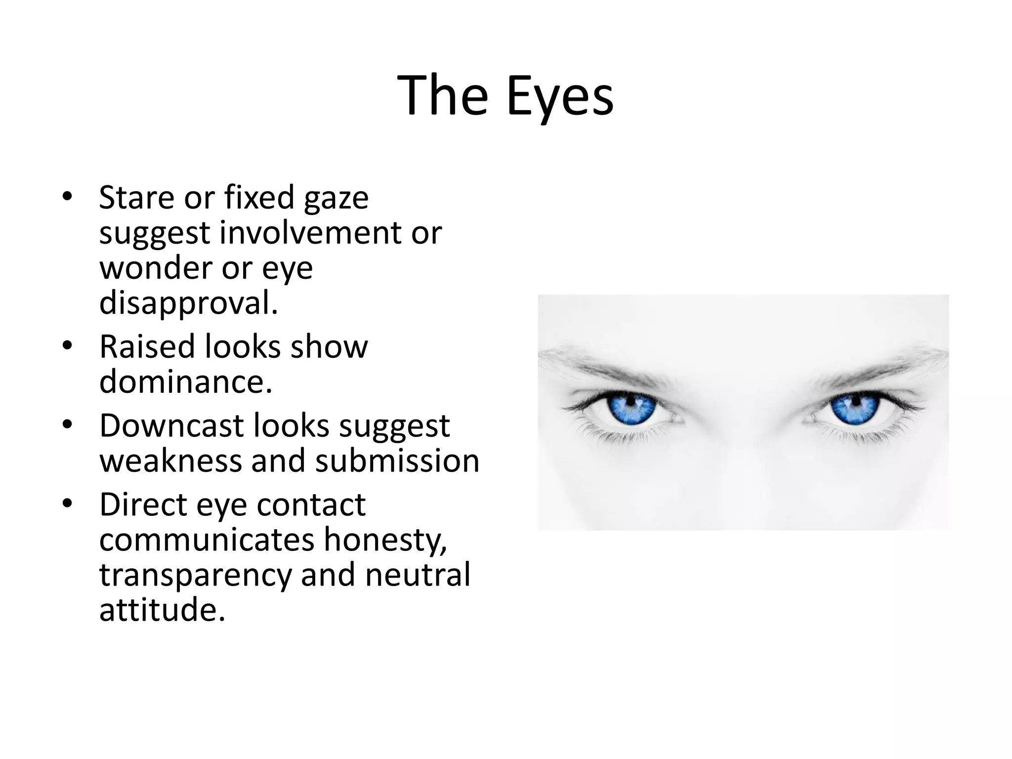 The Eyes
• Stare or fixed gaze
suggest involvement or
wonder or eye
disapproval.
• Raised looks show
dominance.
• Downcast looks suggest
weakness and submission
• Direct eye contact
communicates honesty,
transparency and neutral
attitude.
 