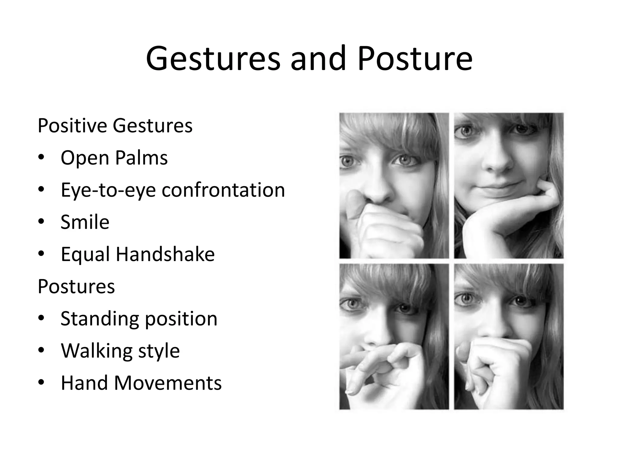 Gestures and Posture
Positive Gestures
• Open Palms
• Eye-to-eye confrontation
• Smile
• Equal Handshake
Postures
• Standing position
• Walking style
• Hand Movements
 