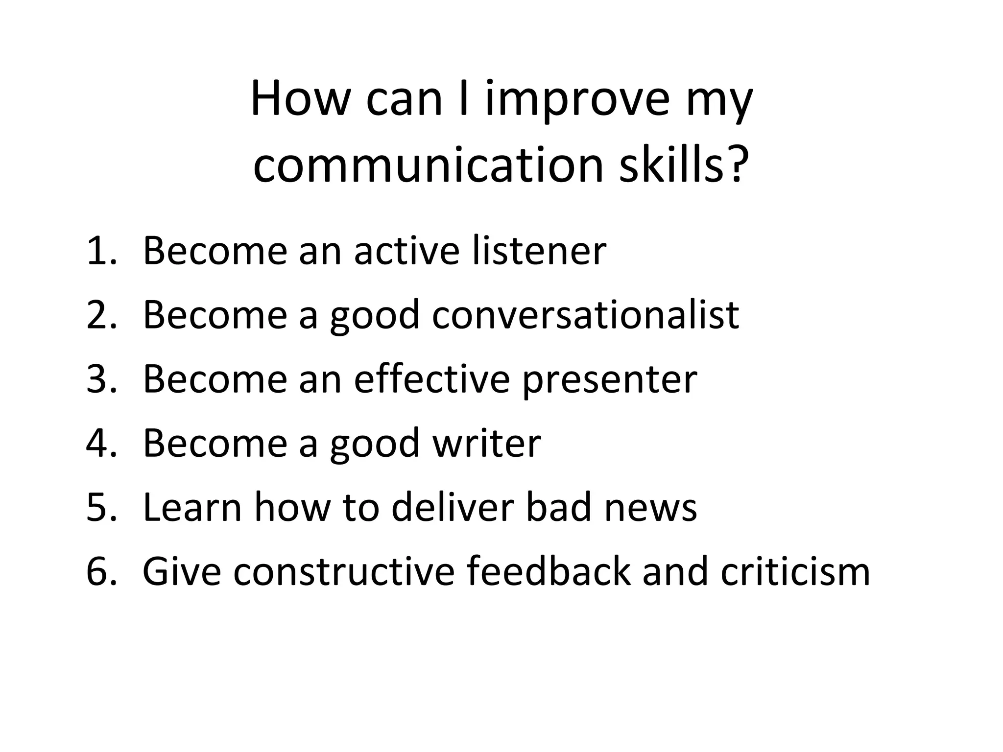How can I improve my
communication skills?
1. Become an active listener
2. Become a good conversationalist
3. Become an effective presenter
4. Become a good writer
5. Learn how to deliver bad news
6. Give constructive feedback and criticism
 