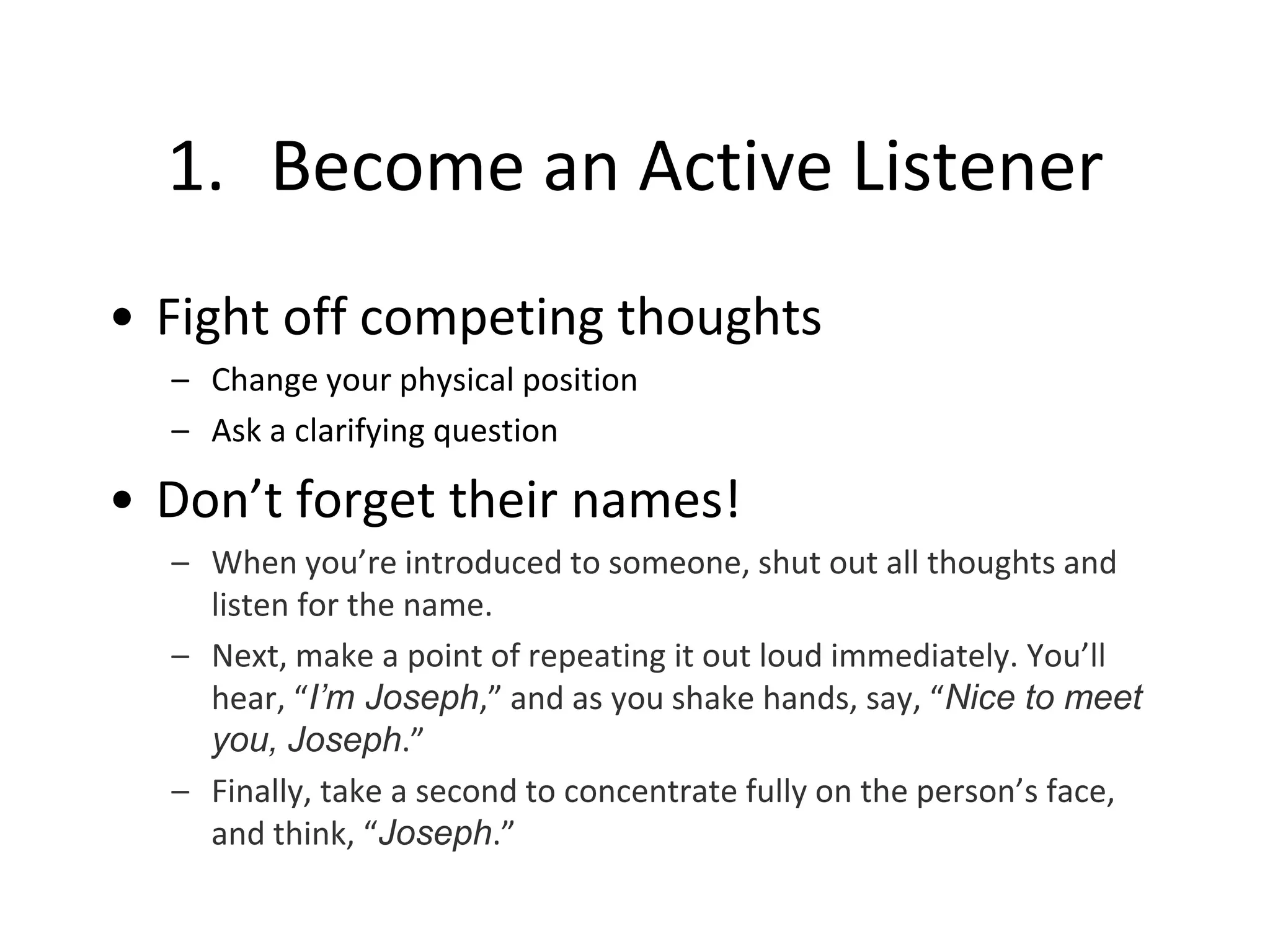 1. Become an Active Listener
• Fight off competing thoughts
– Change your physical position
– Ask a clarifying question
• Don’t forget their names!
– When you’re introduced to someone, shut out all thoughts and
listen for the name.
– Next, make a point of repeating it out loud immediately. You’ll
hear, “I’m Joseph,” and as you shake hands, say, “Nice to meet
you, Joseph.”
– Finally, take a second to concentrate fully on the person’s face,
and think, “Joseph.”
 
