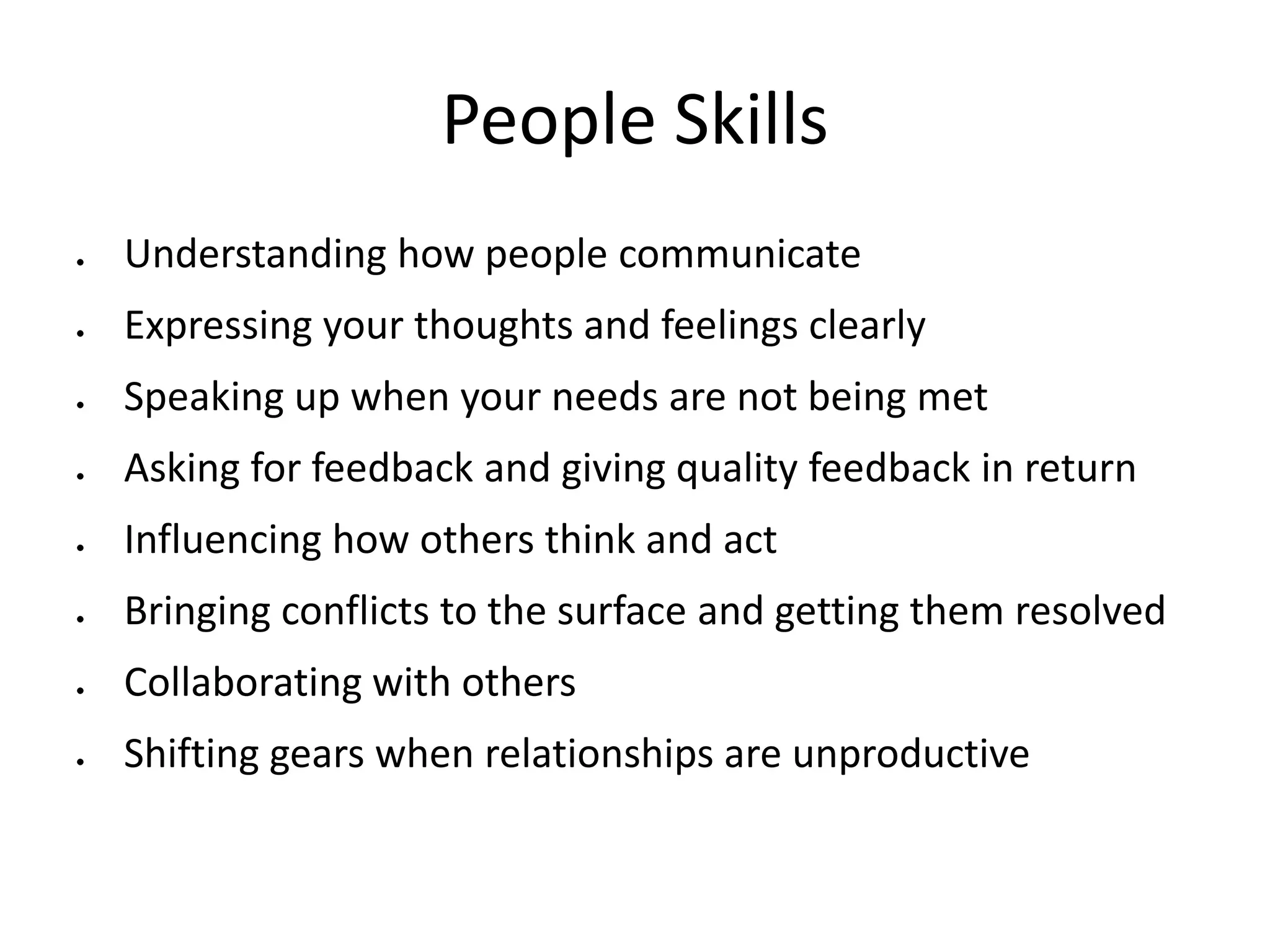 People Skills
Understanding how people communicate
Expressing your thoughts and feelings clearly
Speaking up when your needs are not being met
Asking for feedback and giving quality feedback in return
Influencing how others think and act
Bringing conflicts to the surface and getting them resolved
Collaborating with others
Shifting gears when relationships are unproductive
 
