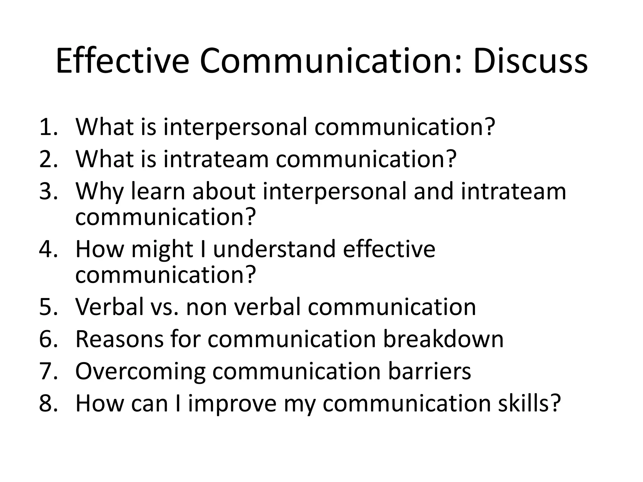 Effective Communication: Discuss
1. What is interpersonal communication?
2. What is intrateam communication?
3. Why learn about interpersonal and intrateam
communication?
4. How might I understand effective
communication?
5. Verbal vs. non verbal communication
6. Reasons for communication breakdown
7. Overcoming communication barriers
8. How can I improve my communication skills?
 