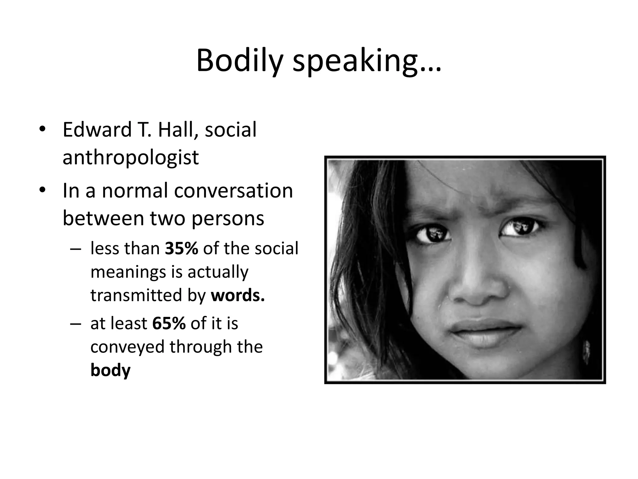 Bodily speaking…
• Edward T. Hall, social
anthropologist
• In a normal conversation
between two persons
– less than 35% of the social
meanings is actually
transmitted by words.
– at least 65% of it is
conveyed through the
body
 