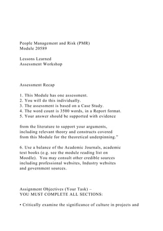 People Management and Risk (PMR)
Module 20589
Lessons Learned
Assessment Workshop
Assessment Recap
1. This Module has one assessment.
2. You will do this individually.
3. The assessment is based on a Case Study.
4. The word count is 3500 words, in a Report format.
5. Your answer should be supported with evidence
from the literature to support your arguments,
including relevant theory and constructs covered
from this Module for the theoretical underpinning.”
6. Use a balance of the Academic Journals, academic
text books (e.g. see the module reading list on
Moodle). You may consult other credible sources
including professional websites, Industry websites
and government sources.
Assignment Objectives (Your Task) –
YOU MUST COMPLETE ALL SECTIONS:
• Critically examine the significance of culture in projects and
 