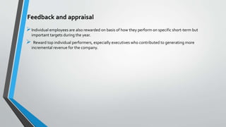 Feedback and appraisal
Individual employees are also rewarded on basis of how they perform on specific short-term but
important targets during the year.
 Reward top individual performers, especially executives who contributed to generating more
incremental revenue for the company.
 