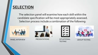 SELECTION
The selection panel will examine how each skill within the
candidate specification will be most appropriately assessed.
Selection process include a combination of the following:
PANEL INTERVIEW PRESENTATIONS SITUATIONAL
TESTING
GROUPTESTING
 