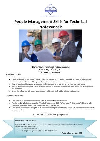 People Management Skills for Technical
Professionals
4 hour live, practical online course
Wednesday, 22nd
April, 2015
10.00AM-2.00PM GMT
YOU WILL LEARN:
 The characteristics of the four behavioural styles so you can understand the needs of your employees and
know how to work with and bring out the best in each one
 How to practice effective communication skills when training, managing and coaching employees
 How to develop strategies for motivating employees to be more engaged and productive, and manage poor
performance
 Understand how the principles of emotional intelligence work within a team environment
WHAT’S INCLUDED?
 Four 50 minute live, practical sessions with your instructor and attendees
 The full technical eBook manual for “People Management Skills for Technical Professionals” which includes
course slides, cases studies, calculations and practical exercises
 Four hours of additional in-depth video sessions covering many additional areas – yours to keep and watch at
your convenience
TOTAL COST: Only £185 per person!
SPECIAL OFFER TO YOU:
Register by March 25
th
and you will receive two eBooks each with hundreds of pages of engineering
and management knowledge:
 From Engineer to Leader
 Leading Your Engineering Team to Top Performance
Total value to you = £47
 
