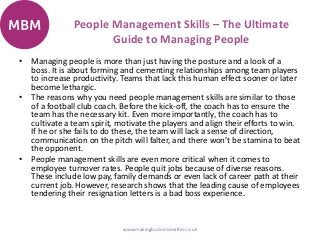 People Management Skills – The Ultimate
Guide to Managing People
• Managing people is more than just having the posture and a look of a
boss. It is about forming and cementing relationships among team players
to increase productivity. Teams that lack this human effect sooner or later
become lethargic.
• The reasons why you need people management skills are similar to those
of a football club coach. Before the kick-off, the coach has to ensure the
team has the necessary kit. Even more importantly, the coach has to
cultivate a team spirit, motivate the players and align their efforts to win.
If he or she fails to do these, the team will lack a sense of direction,
communication on the pitch will falter, and there won’t be stamina to beat
the opponent.
• People management skills are even more critical when it comes to
employee turnover rates. People quit jobs because of diverse reasons.
These include low pay, family demands or even lack of career path at their
current job. However, research shows that the leading cause of employees
tendering their resignation letters is a bad boss experience.
www.makingbusinessmatter.co.uk
 