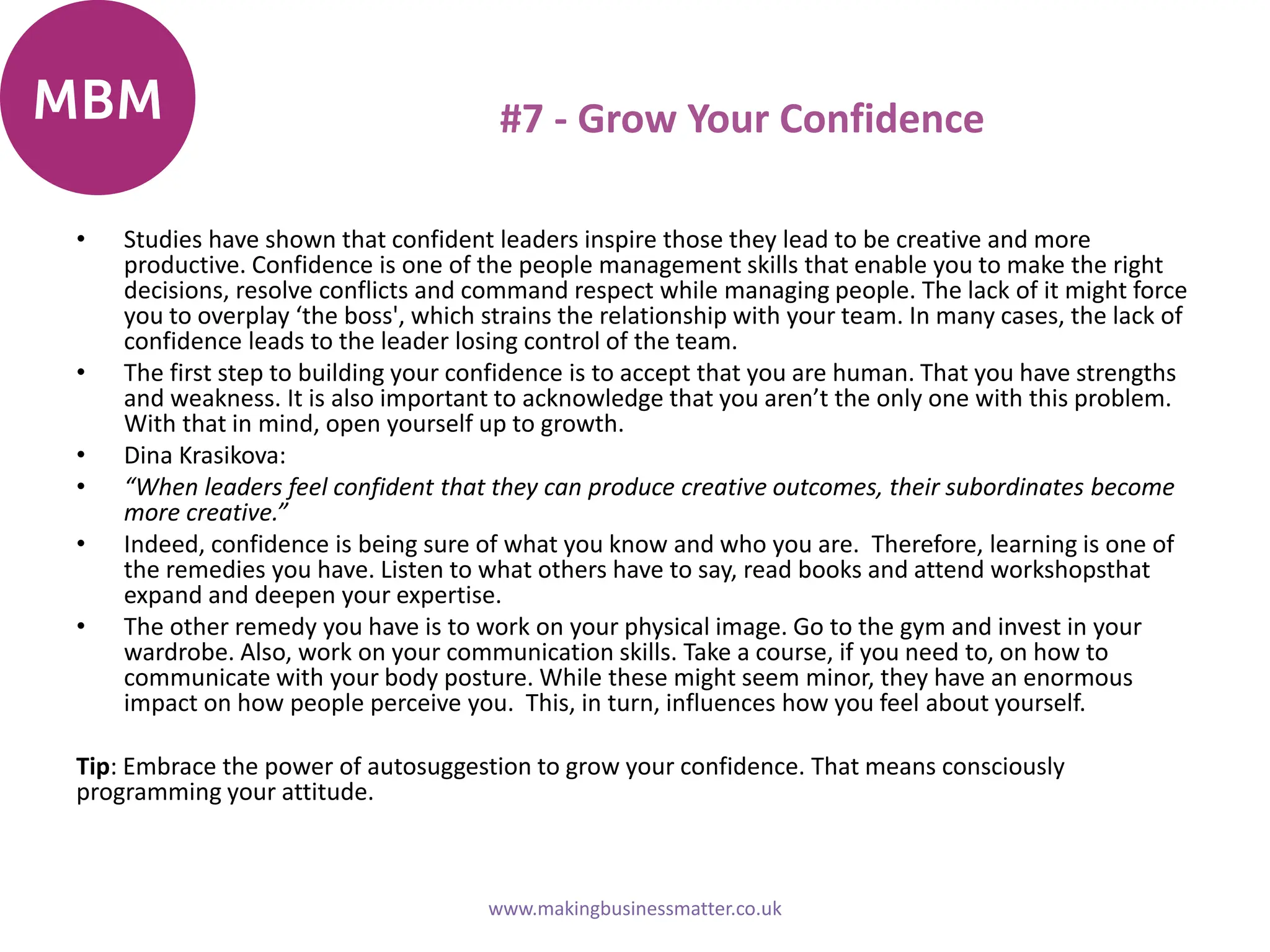 #7 - Grow Your Confidence
• Studies have shown that confident leaders inspire those they lead to be creative and more
productive. Confidence is one of the people management skills that enable you to make the right
decisions, resolve conflicts and command respect while managing people. The lack of it might force
you to overplay ‘the boss', which strains the relationship with your team. In many cases, the lack of
confidence leads to the leader losing control of the team.
• The first step to building your confidence is to accept that you are human. That you have strengths
and weakness. It is also important to acknowledge that you aren’t the only one with this problem.
With that in mind, open yourself up to growth.
• Dina Krasikova:
• “When leaders feel confident that they can produce creative outcomes, their subordinates become
more creative.”
• Indeed, confidence is being sure of what you know and who you are. Therefore, learning is one of
the remedies you have. Listen to what others have to say, read books and attend workshopsthat
expand and deepen your expertise.
• The other remedy you have is to work on your physical image. Go to the gym and invest in your
wardrobe. Also, work on your communication skills. Take a course, if you need to, on how to
communicate with your body posture. While these might seem minor, they have an enormous
impact on how people perceive you. This, in turn, influences how you feel about yourself.
Tip: Embrace the power of autosuggestion to grow your confidence. That means consciously
programming your attitude.
www.makingbusinessmatter.co.uk
 