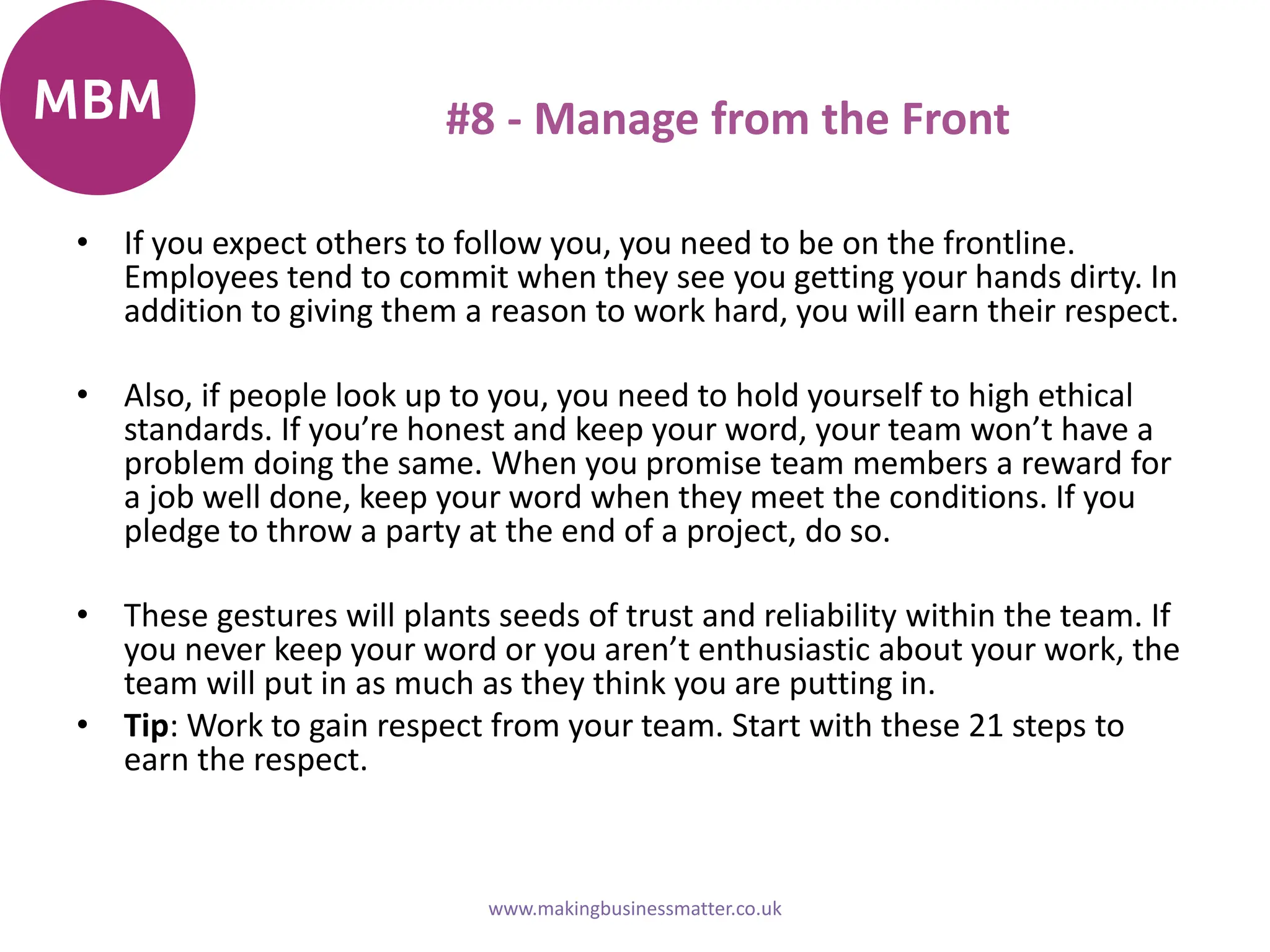 #8 - Manage from the Front
• If you expect others to follow you, you need to be on the frontline.
Employees tend to commit when they see you getting your hands dirty. In
addition to giving them a reason to work hard, you will earn their respect.
• Also, if people look up to you, you need to hold yourself to high ethical
standards. If you’re honest and keep your word, your team won’t have a
problem doing the same. When you promise team members a reward for
a job well done, keep your word when they meet the conditions. If you
pledge to throw a party at the end of a project, do so.
• These gestures will plants seeds of trust and reliability within the team. If
you never keep your word or you aren’t enthusiastic about your work, the
team will put in as much as they think you are putting in.
• Tip: Work to gain respect from your team. Start with these 21 steps to
earn the respect.
www.makingbusinessmatter.co.uk
 