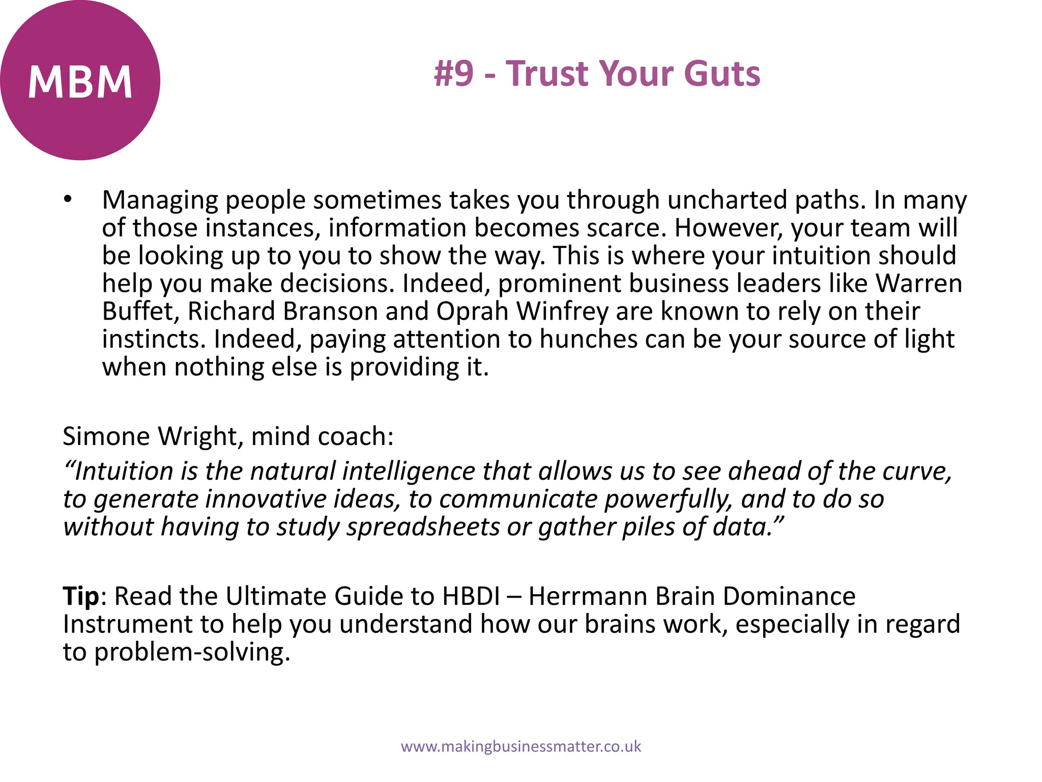 #9 - Trust Your Guts
• Managing people sometimes takes you through uncharted paths. In many
of those instances, information becomes scarce. However, your team will
be looking up to you to show the way. This is where your intuition should
help you make decisions. Indeed, prominent business leaders like Warren
Buffet, Richard Branson and Oprah Winfrey are known to rely on their
instincts. Indeed, paying attention to hunches can be your source of light
when nothing else is providing it.
Simone Wright, mind coach:
“Intuition is the natural intelligence that allows us to see ahead of the curve,
to generate innovative ideas, to communicate powerfully, and to do so
without having to study spreadsheets or gather piles of data.”
Tip: Read the Ultimate Guide to HBDI – Herrmann Brain Dominance
Instrument to help you understand how our brains work, especially in regard
to problem-solving.
www.makingbusinessmatter.co.uk
 