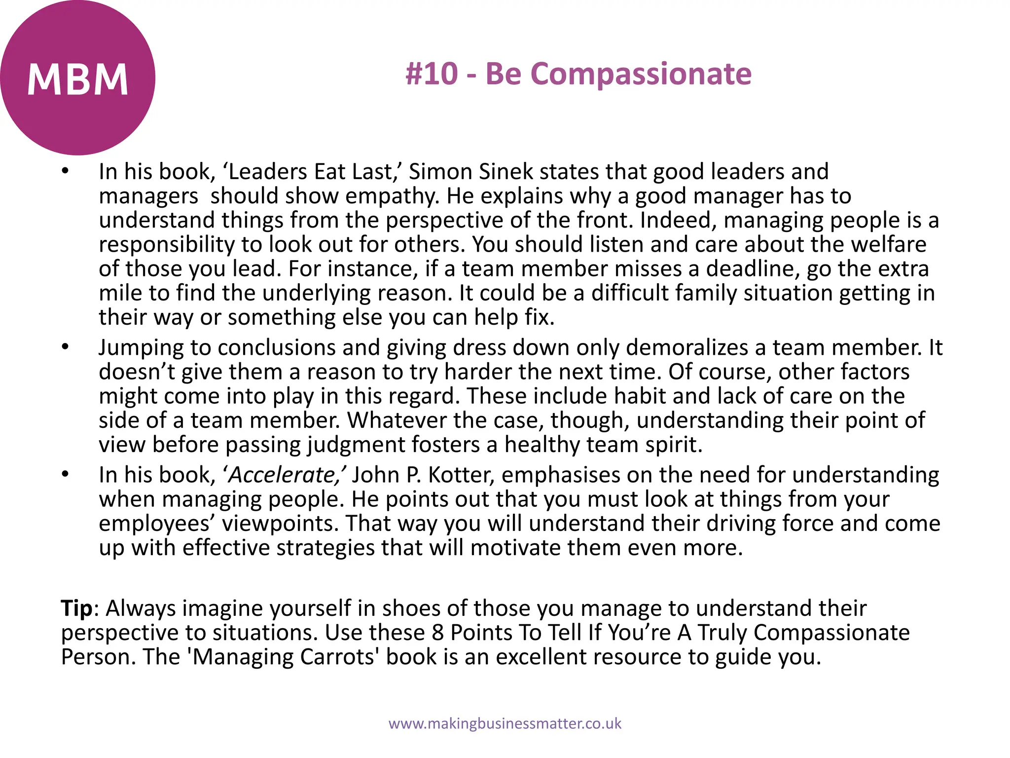 #10 - Be Compassionate
• In his book, ‘Leaders Eat Last,’ Simon Sinek states that good leaders and
managers should show empathy. He explains why a good manager has to
understand things from the perspective of the front. Indeed, managing people is a
responsibility to look out for others. You should listen and care about the welfare
of those you lead. For instance, if a team member misses a deadline, go the extra
mile to find the underlying reason. It could be a difficult family situation getting in
their way or something else you can help fix.
• Jumping to conclusions and giving dress down only demoralizes a team member. It
doesn’t give them a reason to try harder the next time. Of course, other factors
might come into play in this regard. These include habit and lack of care on the
side of a team member. Whatever the case, though, understanding their point of
view before passing judgment fosters a healthy team spirit.
• In his book, ‘Accelerate,’ John P. Kotter, emphasises on the need for understanding
when managing people. He points out that you must look at things from your
employees’ viewpoints. That way you will understand their driving force and come
up with effective strategies that will motivate them even more.
Tip: Always imagine yourself in shoes of those you manage to understand their
perspective to situations. Use these 8 Points To Tell If You’re A Truly Compassionate
Person. The 'Managing Carrots' book is an excellent resource to guide you.
www.makingbusinessmatter.co.uk
 