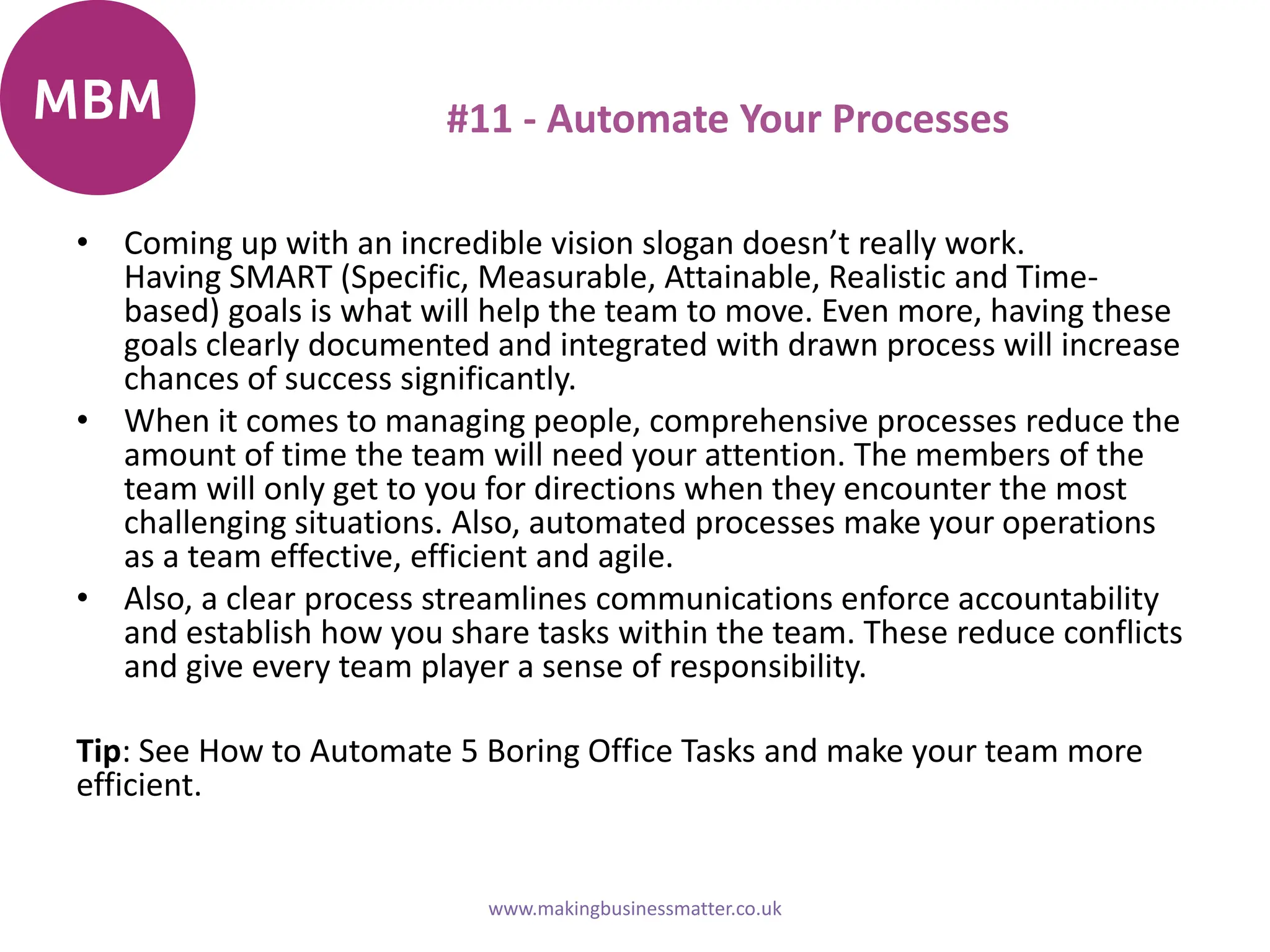 #11 - Automate Your Processes
• Coming up with an incredible vision slogan doesn’t really work.
Having SMART (Specific, Measurable, Attainable, Realistic and Time-
based) goals is what will help the team to move. Even more, having these
goals clearly documented and integrated with drawn process will increase
chances of success significantly.
• When it comes to managing people, comprehensive processes reduce the
amount of time the team will need your attention. The members of the
team will only get to you for directions when they encounter the most
challenging situations. Also, automated processes make your operations
as a team effective, efficient and agile.
• Also, a clear process streamlines communications enforce accountability
and establish how you share tasks within the team. These reduce conflicts
and give every team player a sense of responsibility.
Tip: See How to Automate 5 Boring Office Tasks and make your team more
efficient.
www.makingbusinessmatter.co.uk
 