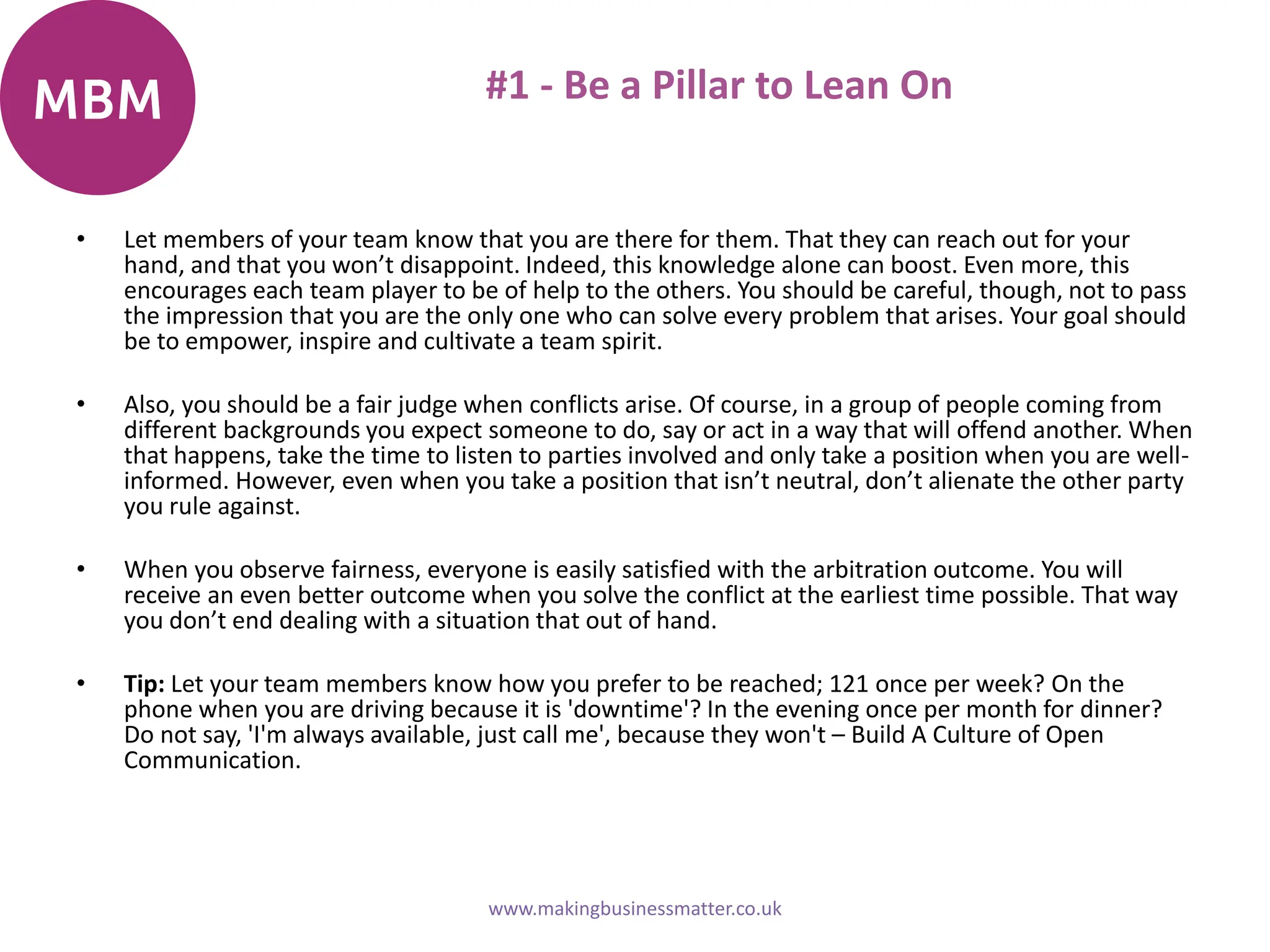 #1 - Be a Pillar to Lean On
• Let members of your team know that you are there for them. That they can reach out for your
hand, and that you won’t disappoint. Indeed, this knowledge alone can boost. Even more, this
encourages each team player to be of help to the others. You should be careful, though, not to pass
the impression that you are the only one who can solve every problem that arises. Your goal should
be to empower, inspire and cultivate a team spirit.
• Also, you should be a fair judge when conflicts arise. Of course, in a group of people coming from
different backgrounds you expect someone to do, say or act in a way that will offend another. When
that happens, take the time to listen to parties involved and only take a position when you are well-
informed. However, even when you take a position that isn’t neutral, don’t alienate the other party
you rule against.
• When you observe fairness, everyone is easily satisfied with the arbitration outcome. You will
receive an even better outcome when you solve the conflict at the earliest time possible. That way
you don’t end dealing with a situation that out of hand.
• Tip: Let your team members know how you prefer to be reached; 121 once per week? On the
phone when you are driving because it is 'downtime'? In the evening once per month for dinner?
Do not say, 'I'm always available, just call me', because they won't – Build A Culture of Open
Communication.
www.makingbusinessmatter.co.uk
 