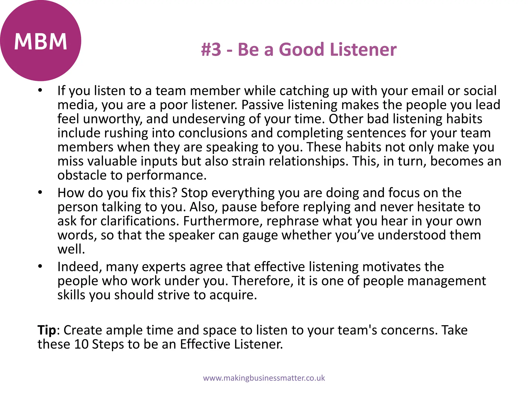 #3 - Be a Good Listener
• If you listen to a team member while catching up with your email or social
media, you are a poor listener. Passive listening makes the people you lead
feel unworthy, and undeserving of your time. Other bad listening habits
include rushing into conclusions and completing sentences for your team
members when they are speaking to you. These habits not only make you
miss valuable inputs but also strain relationships. This, in turn, becomes an
obstacle to performance.
• How do you fix this? Stop everything you are doing and focus on the
person talking to you. Also, pause before replying and never hesitate to
ask for clarifications. Furthermore, rephrase what you hear in your own
words, so that the speaker can gauge whether you’ve understood them
well.
• Indeed, many experts agree that effective listening motivates the
people who work under you. Therefore, it is one of people management
skills you should strive to acquire.
Tip: Create ample time and space to listen to your team's concerns. Take
these 10 Steps to be an Effective Listener.
www.makingbusinessmatter.co.uk
 
