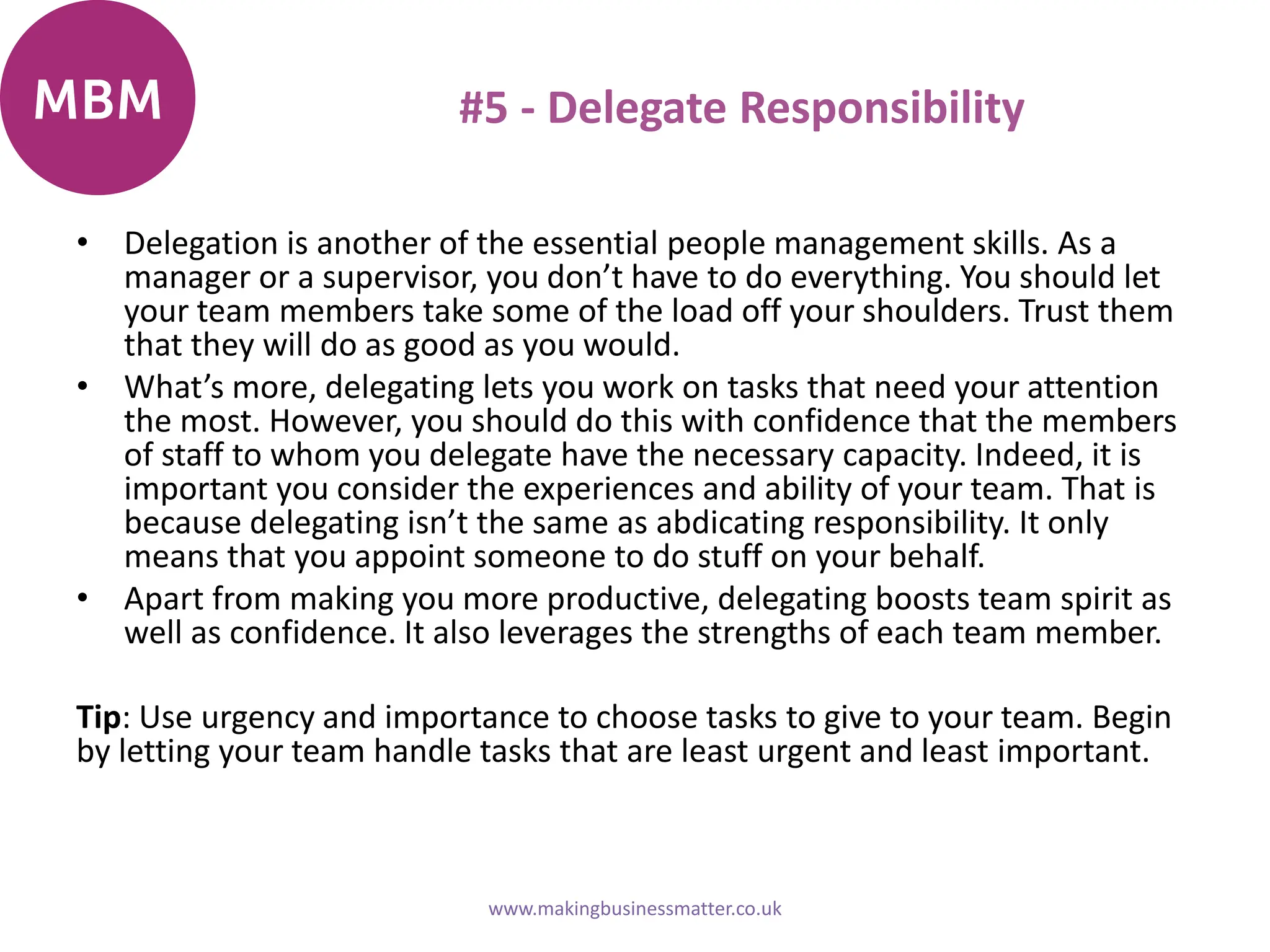 #5 - Delegate Responsibility
• Delegation is another of the essential people management skills. As a
manager or a supervisor, you don’t have to do everything. You should let
your team members take some of the load off your shoulders. Trust them
that they will do as good as you would.
• What’s more, delegating lets you work on tasks that need your attention
the most. However, you should do this with confidence that the members
of staff to whom you delegate have the necessary capacity. Indeed, it is
important you consider the experiences and ability of your team. That is
because delegating isn’t the same as abdicating responsibility. It only
means that you appoint someone to do stuff on your behalf.
• Apart from making you more productive, delegating boosts team spirit as
well as confidence. It also leverages the strengths of each team member.
Tip: Use urgency and importance to choose tasks to give to your team. Begin
by letting your team handle tasks that are least urgent and least important.
www.makingbusinessmatter.co.uk
 