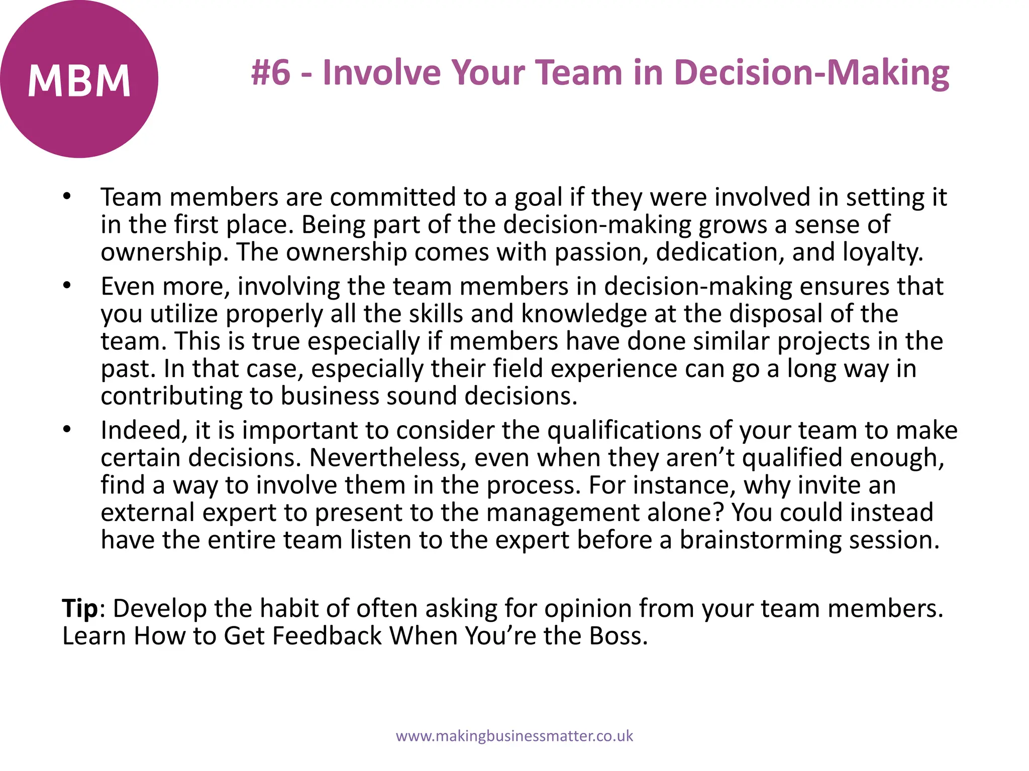 #6 - Involve Your Team in Decision-Making
• Team members are committed to a goal if they were involved in setting it
in the first place. Being part of the decision-making grows a sense of
ownership. The ownership comes with passion, dedication, and loyalty.
• Even more, involving the team members in decision-making ensures that
you utilize properly all the skills and knowledge at the disposal of the
team. This is true especially if members have done similar projects in the
past. In that case, especially their field experience can go a long way in
contributing to business sound decisions.
• Indeed, it is important to consider the qualifications of your team to make
certain decisions. Nevertheless, even when they aren’t qualified enough,
find a way to involve them in the process. For instance, why invite an
external expert to present to the management alone? You could instead
have the entire team listen to the expert before a brainstorming session.
Tip: Develop the habit of often asking for opinion from your team members.
Learn How to Get Feedback When You’re the Boss.
www.makingbusinessmatter.co.uk
 