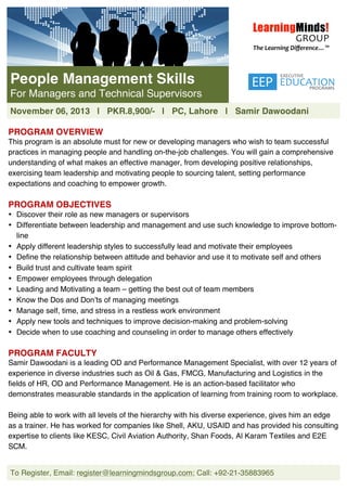  
To Register, Email: register@learningmindsgroup.com; Call: +92-21-35883965
	
  
	
  
	
  
	
  
	
  
	
  
	
  
	
  
	
  
	
  
	
  
PROGRAM OVERVIEW
This program is an absolute must for new or developing managers who wish to team successful
practices in managing people and handling on-the-job challenges. You will gain a comprehensive
understanding of what makes an effective manager, from developing positive relationships,
exercising team leadership and motivating people to sourcing talent, setting performance
expectations and coaching to empower growth.
PROGRAM OBJECTIVES
• Discover their role as new managers or supervisors
• Differentiate between leadership and management and use such knowledge to improve bottom-
line
• Apply different leadership styles to successfully lead and motivate their employees
• Define the relationship between attitude and behavior and use it to motivate self and others
• Build trust and cultivate team spirit
• Empower employees through delegation
• Leading and Motivating a team – getting the best out of team members
• Know the Dos and Don’ts of managing meetings
• Manage self, time, and stress in a restless work environment
• Apply new tools and techniques to improve decision-making and problem-solving
• Decide when to use coaching and counseling in order to manage others effectively
PROGRAM FACULTY
Samir Dawoodani is a leading OD and Performance Management Specialist, with over 12 years of
experience in diverse industries such as Oil & Gas, FMCG, Manufacturing and Logistics in the
fields of HR, OD and Performance Management. He is an action-based facilitator who
demonstrates measurable standards in the application of learning from training room to workplace.
Being able to work with all levels of the hierarchy with his diverse experience, gives him an edge
as a trainer. He has worked for companies like Shell, AKU, USAID and has provided his consulting
expertise to clients like KESC, Civil Aviation Authority, Shan Foods, Al Karam Textiles and E2E
SCM.
People Management Skills
For Managers and Technical Supervisors
November 06, 2013 | PKR.8,900/- | PC, Lahore | Samir Dawoodani
 