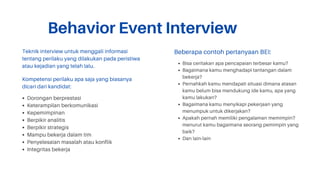 Behavior Event Interview
Teknik interview untuk menggali informasi
tentang perilaku yang dilakukan pada peristiwa
atau kejadian yang telah lalu.
Dorongan berprestasi
Keterampilan berkomunikasi
Kepemimpinan
Berpikir analitis
Berpikir strategis
Mampu bekerja dalam tim
Penyelesaian masalah atau konflik
Integritas bekerja
Kompetensi perilaku apa saja yang biasanya
dicari dari kandidat:
Bisa ceritakan apa pencapaian terbesar kamu?
Bagaimana kamu menghadapi tantangan dalam
bekerja?
Pernahkah kamu mendapati situasi dimana atasan
kamu belum bisa mendukung ide kamu, apa yang
kamu lakukan?
Bagaimana kamu menyikapi pekerjaan yang
menumpuk untuk dikerjakan?
Apakah pernah memiliki pengalaman memimpin?
menurut kamu bagaimana seorang pemimpin yang
baik?
Dan lain-lain
Beberapa contoh pertanyaan BEI:
 