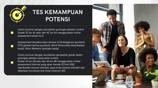 Untuk promosi dengan perubahan golongan jabatan contoh:
Grade 3C ke 4A atau dari 4C ke 5A menggunakan online
assessment pihak ke-3.
Assessment tersebut akan menilai: IQ (intelligence quotient),
GTQ global training quotient), Work Personality (kepribadian
kerja), Work Behavior (perilaku kerja);
Untuk promosi dengan perubahan perubahan grade dalam
golongan jabatan yang sama contoh:
Grade 3A ke 3B atau dari 4A ke 4B menggunakan online
assessment internal yang akan menilai IQ (min.106),
kepribadian (sesuai standar), gaya kerja (sesuai standar) dan
ditambah functional test (nilai minimum 90)
TES KEMAMPUAN
POTENSI
 