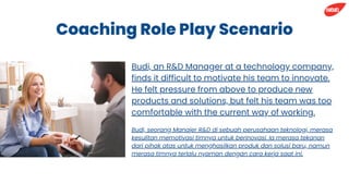 Coaching Role Play Scenario
Budi, seorang Manajer R&D di sebuah perusahaan teknologi, merasa
kesulitan memotivasi timnya untuk berinovasi. Ia merasa tekanan
dari pihak atas untuk menghasilkan produk dan solusi baru, namun
merasa timnya terlalu nyaman dengan cara kerja saat ini.
Budi, an R&D Manager at a technology company,
finds it difficult to motivate his team to innovate.
He felt pressure from above to produce new
products and solutions, but felt his team was too
comfortable with the current way of working.
 