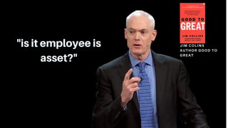 "is it employee is
asset?"
JIM COLINS
AUTHOR GOOD TO
GREAT
 