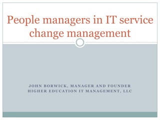 People managers in IT service
change management

JOHN BORWICK, MANAGER AND FOUNDER
HIGHER EDUCATION IT MANAGEMENT, LLC

 