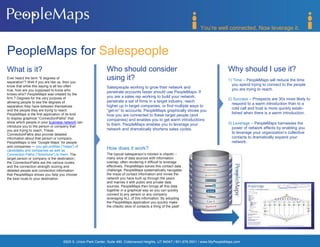 You’re well connected. Now leverage it.



PeopleMaps for Salespeople
What is it?                                                 Who should consider                                                     Why should I use it?
Ever heard the term ―6 degrees of
separation‖? Well if you are like us, then you
                                                            using it?                                                               1) Time – PeopleMaps will reduce the time
know that while this saying is all too often                                                                                          you spend trying to connect to the people
                                                            Salespeople working to grow their network and                             you are trying to reach.
true, how are you supposed to know who
                                                            penetrate accounts faster should use PeopleMaps. If
knows who? PeopleMaps was created by the
                                                            you are a sales rep working to build your network,
firm 7 Degrees for the very purpose of                                                                                              2) Success – Prospects are 30x more likely to
allowing people to see the degrees of                       penetrate a set of firms in a target industry, reach
                                                                                                                                      respond to a warm introduction than to a
separation they have between themselves                     higher up in target companies, or find multiple ways to
                                                                                                                                      cold call and trust is more quickly estab-
and the people they are trying to reach.                    ―get-in‖ to accounts, PeopleMaps graphically shows you
PeopleMaps is the first application of its kind                                                                                       lished when there is a warm introduction.
                                                            how you are connected to these target people (and
to display graphical ―ConnectionPaths‖ that                 companies) and enables you to get warm introductions
show which people in your business network can
                                                            to them. PeopleMaps enables you to leverage your                        3) Leverage – PeopleMaps harnesses the
introduce you to the person or company that                                                                                           power of network effects by enabling you
you are trying to reach. These                              network and dramatically shortens sales cycles.
ConnectionPaths also provide detailed                                                                                                 to leverage your organization’s collective
information about that person or company.                                                                                             contacts to dramatically expand your
PeopleMaps is like ―Google Maps‖ for people                                                                                           network.
and companies — you get profiles ("maps") of
candidates and companies as well as
                                                            How does it work?
Connection Paths ("directions") to them. The                The typical salesperson’s rolodex is chaotic –
target person or company is the destination;                many silos of data sources with information
the ConnectionPaths are the various routes,                 overlap, often rendering it difficult to leverage
and the connection strength scoring and                     effectively. PeopleMaps solves this contact data
detailed people and connection information                  challenge. PeopleMaps systematically navigates
that PeopleMaps shows you help you choose                   the maze of contact information and mines the
the best route to your destination.                         network you have built up through the years
                                                            and marries it with public and private data
                                                            sources. PeopleMaps then brings all this data
                                                            together in a graphical way so you can quickly
                                                            connect to any person or any company
                                                            leveraging ALL of this information. By adopting
                                                            the PeopleMaps application you quickly make
                                                            the chaotic silos of contacts a thing of the past!




                                   6925 S. Union Park Center, Suite 480, Cottonwood Heights, UT 84047 / 801.676.0931 / www.MyPeopleMaps.com
 