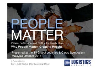 PEOPLE 
MATTER 
People, Performance and Profit in the Supply Chain 
Why People Matter. Creating Results.! 
Presented at the 3rd Global Logistics & Cargo Symposium 
Malaysia October 2014 
A Presentation by: 
Darryl Judd l Global Chief Operating Officer 
 