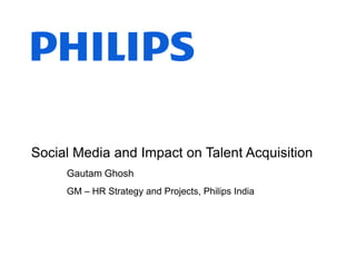 Social Media and Impact on Talent Acquisition
Gautam Ghosh
GM – HR Strategy and Projects, Philips India
 
