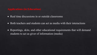 Applications (in Education)
 Real time discussions in or outside classrooms
 Both teachers and students can act as media with their interactions
 Reportings, skits, and other educational requirements that will demand
students to act as giver of information (media)
 